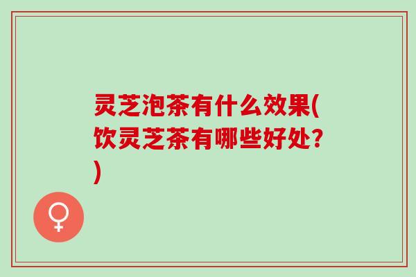 灵芝泡茶有什么效果(饮灵芝茶有哪些好处？)