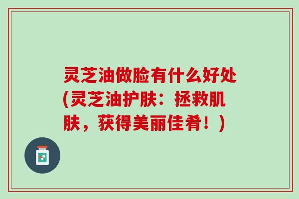 灵芝油做脸有什么好处(灵芝油护肤：拯救肌肤，获得美丽佳肴！)