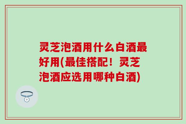 灵芝泡酒用什么白酒最好用(最佳搭配！灵芝泡酒应选用哪种白酒)