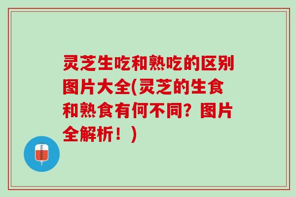 灵芝生吃和熟吃的区别图片大全(灵芝的生食和熟食有何不同？图片全解析！)