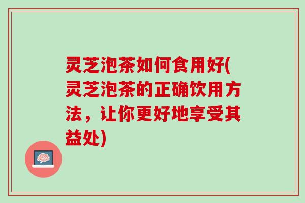 灵芝泡茶如何食用好(灵芝泡茶的正确饮用方法，让你更好地享受其益处)