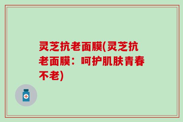 灵芝抗老面膜(灵芝抗老面膜：呵护肌肤青春不老)
