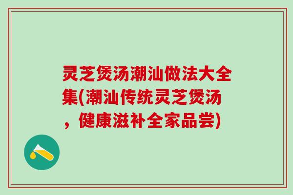 灵芝煲汤潮汕做法大全集(潮汕传统灵芝煲汤，健康滋补全家品尝)