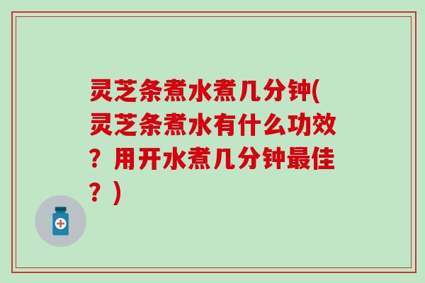 灵芝条煮水煮几分钟(灵芝条煮水有什么功效？用开水煮几分钟最佳？)