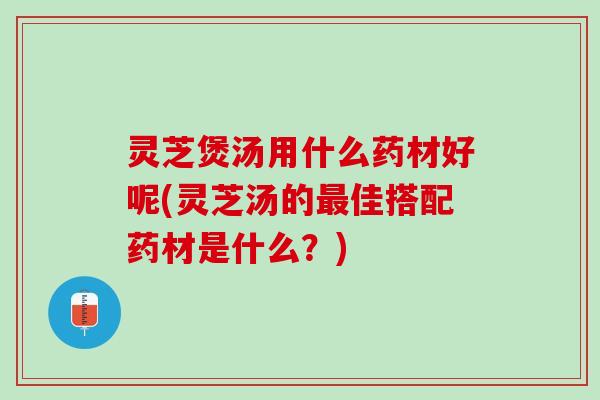 灵芝煲汤用什么药材好呢(灵芝汤的最佳搭配药材是什么？)