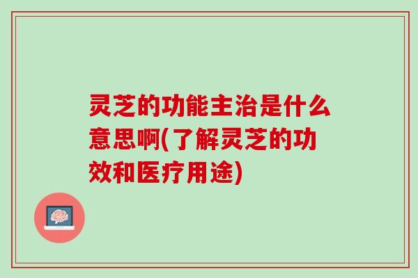 灵芝的功能主治是什么意思啊(了解灵芝的功效和医疗用途)