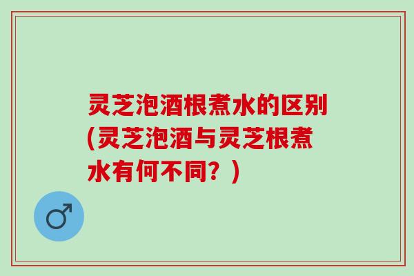 灵芝泡酒根煮水的区别(灵芝泡酒与灵芝根煮水有何不同？)