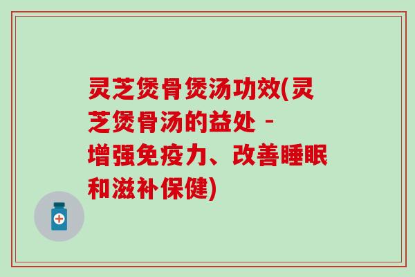灵芝煲骨煲汤功效(灵芝煲骨汤的益处 - 增强免疫力、改善睡眠和滋补保健)
