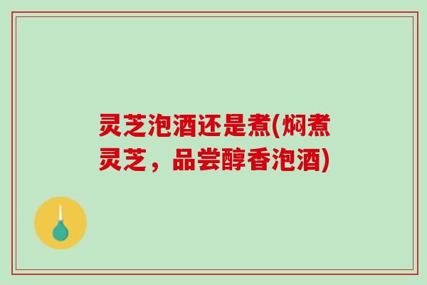 灵芝泡酒还是煮(焖煮灵芝，品尝醇香泡酒)