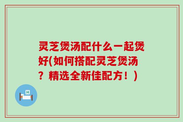 灵芝煲汤配什么一起煲好(如何搭配灵芝煲汤？精选全新佳配方！)