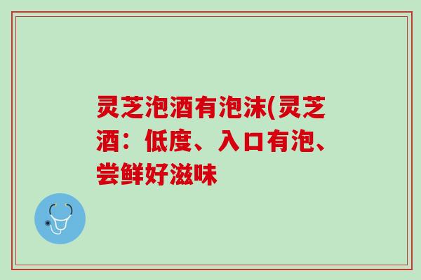 灵芝泡酒有泡沫(灵芝酒：低度、入口有泡、尝鲜好滋味