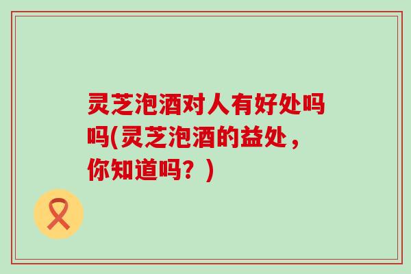 灵芝泡酒对人有好处吗吗(灵芝泡酒的益处，你知道吗？)