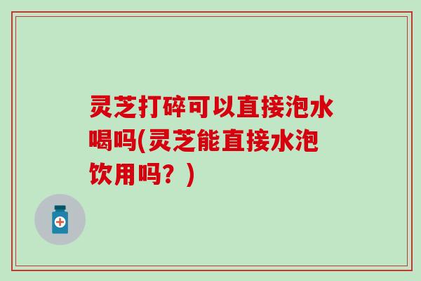 灵芝打碎可以直接泡水喝吗(灵芝能直接水泡饮用吗？)