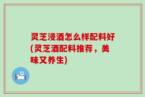 灵芝浸酒怎么样配料好(灵芝酒配料推荐，美味又养生)