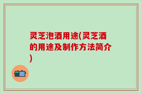 灵芝泡酒用途(灵芝酒的用途及制作方法简介)