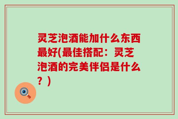 灵芝泡酒能加什么东西最好(最佳搭配：灵芝泡酒的完美伴侣是什么？)