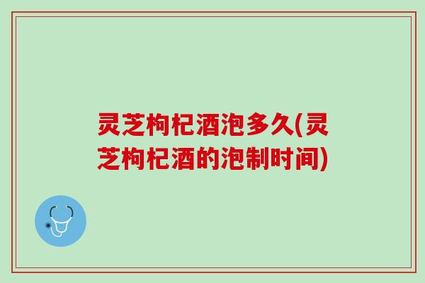 灵芝枸杞酒泡多久(灵芝枸杞酒的泡制时间)