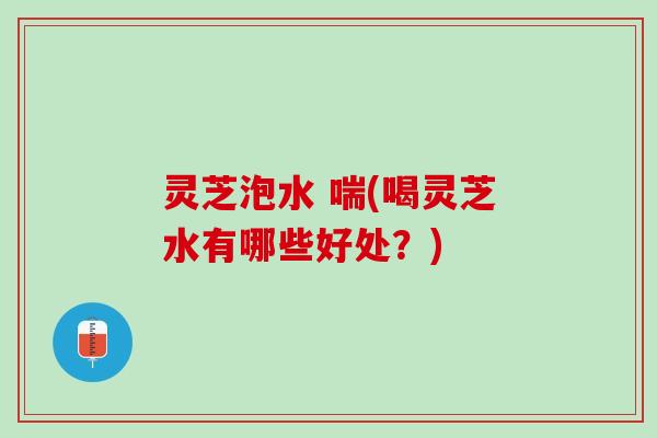 灵芝泡水 喘(喝灵芝水有哪些好处？)