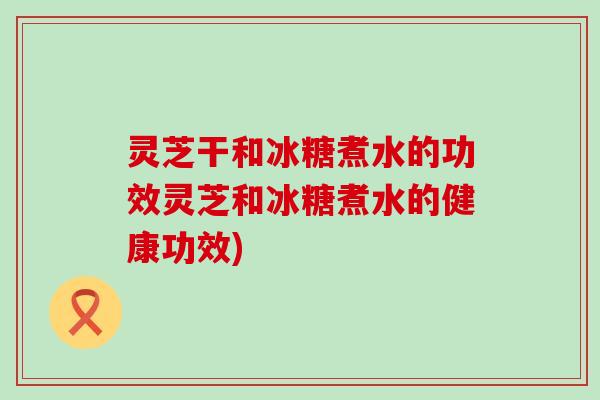 灵芝干和冰糖煮水的功效灵芝和冰糖煮水的健康功效)
