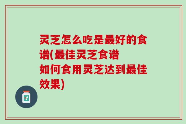 灵芝怎么吃是最好的食谱(最佳灵芝食谱  如何食用灵芝达到最佳效果)