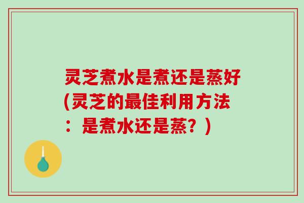 灵芝煮水是煮还是蒸好(灵芝的最佳利用方法：是煮水还是蒸？)