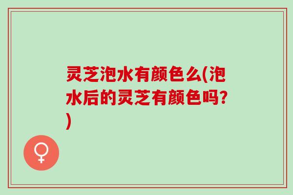 灵芝泡水有颜色么(泡水后的灵芝有颜色吗？)
