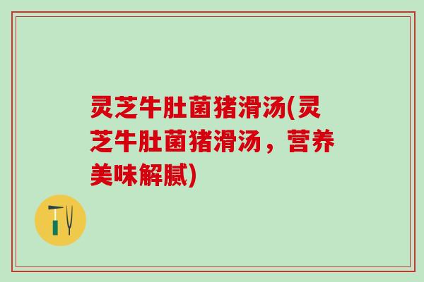 灵芝牛肚菌猪滑汤(灵芝牛肚菌猪滑汤，营养美味解腻)