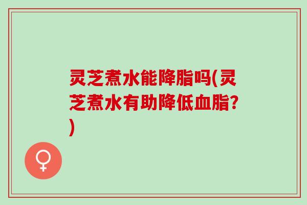 灵芝煮水能降脂吗(灵芝煮水有助降低血脂？)