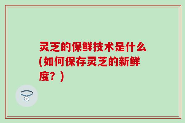 灵芝的保鲜技术是什么(如何保存灵芝的新鲜度？)