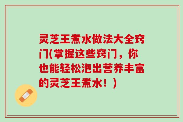灵芝王煮水做法大全窍门(掌握这些窍门，你也能轻松泡出营养丰富的灵芝王煮水！)