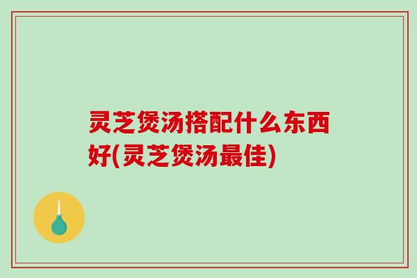 灵芝煲汤搭配什么东西好(灵芝煲汤佳) 灵芝煲汤搭配什么东西好(灵芝煲汤佳)
