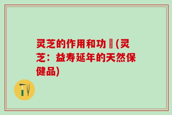 灵芝的作用和功効(灵芝：益寿延年的天然保健品)