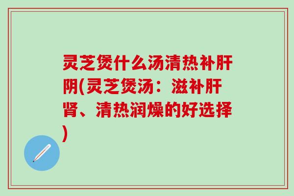 灵芝煲什么汤清热补肝阴(灵芝煲汤：滋补肝肾、清热润燥的好选择)