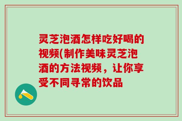 灵芝泡酒怎样吃好喝的视频(制作美味灵芝泡酒的方法视频，让你享受不同寻常的饮品