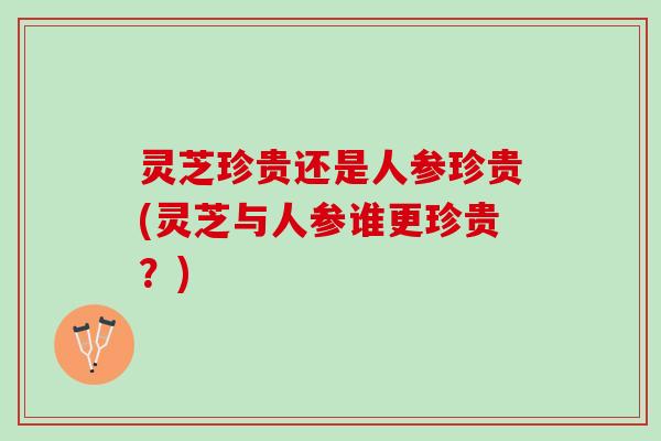 灵芝珍贵还是人参珍贵(灵芝与人参谁更珍贵？)