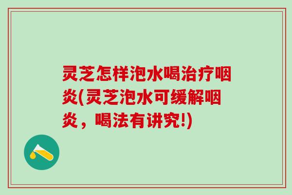 灵芝怎样泡水喝治疗咽炎(灵芝泡水可缓解咽炎，喝法有讲究!)
