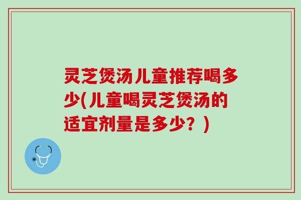 灵芝煲汤儿童推荐喝多少(儿童喝灵芝煲汤的适宜剂量是多少？)