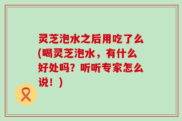 灵芝泡水之后用吃了么(喝灵芝泡水,有什么好处吗?听听专家怎么说!) 灵芝泡水之后用吃了么(喝灵芝泡水,有什么好处吗?听听专家怎么说!)