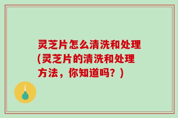 灵芝片怎么清洗和处理(灵芝片的清洗和处理方法，你知道吗？)