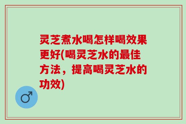 灵芝煮水喝怎样喝效果更好(喝灵芝水的最佳方法，提高喝灵芝水的功效)