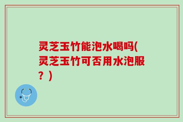 灵芝玉竹能泡水喝吗(灵芝玉竹可否用水泡服？)