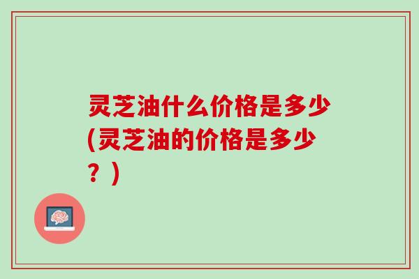灵芝油什么价格是多少(灵芝油的价格是多少?) 灵芝油什么价格是多少(灵芝油的价格是多少?)