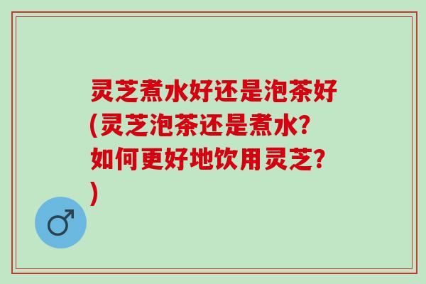 灵芝煮水好还是泡茶好(灵芝泡茶还是煮水？如何更好地饮用灵芝？)