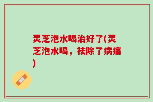 灵芝泡水喝治好了(灵芝泡水喝，祛除了病痛)