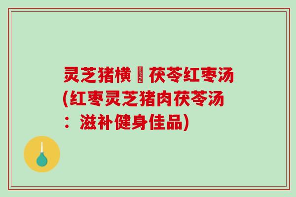 灵芝猪横脷茯苓红枣汤(红枣灵芝猪肉茯苓汤：滋补健身佳品)