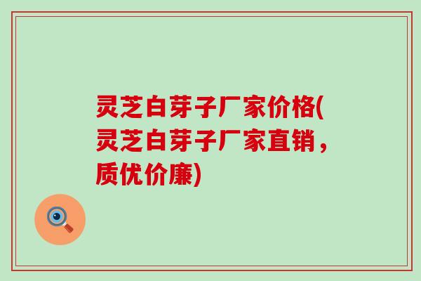 灵芝白芽子厂家价格(灵芝白芽子厂家直销，质优价廉)