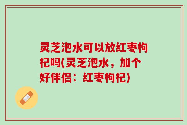灵芝泡水可以放红枣枸杞吗(灵芝泡水，加个好伴侣：红枣枸杞)