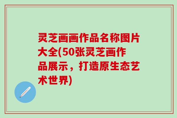 灵芝画画作品名称图片大全(50张灵芝画作品展示，打造原生态艺术世界)