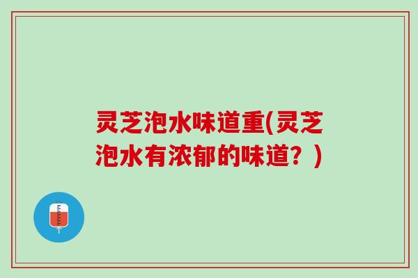 灵芝泡水味道重(灵芝泡水有浓郁的味道？)