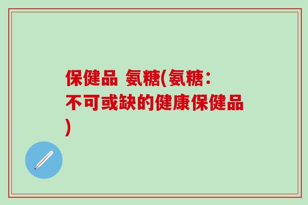 保健品 氨糖(氨糖：不可或缺的健康保健品)